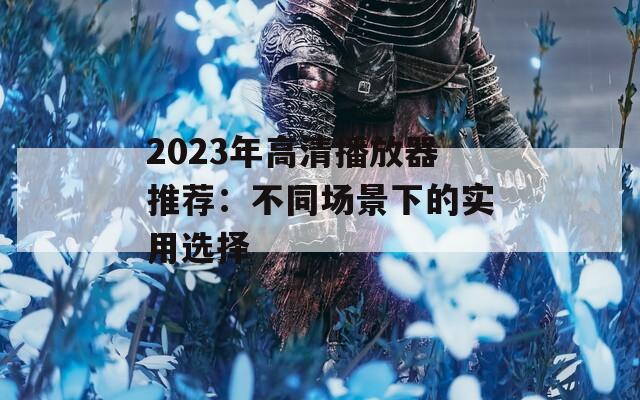 2023年高清播放器推荐：不同场景下的实用选择