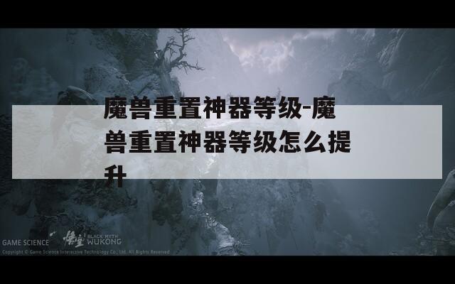 魔兽重置神器等级-魔兽重置神器等级怎么提升