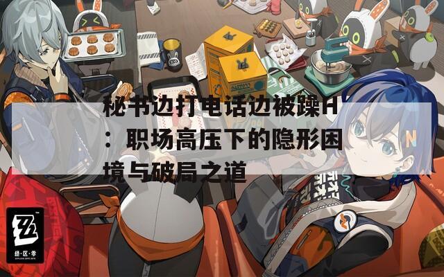 秘书边打电话边被躁H：职场高压下的隐形困境与破局之道