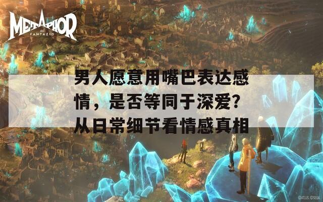 男人愿意用嘴巴表达感情，是否等同于深爱？从日常细节看情感真相