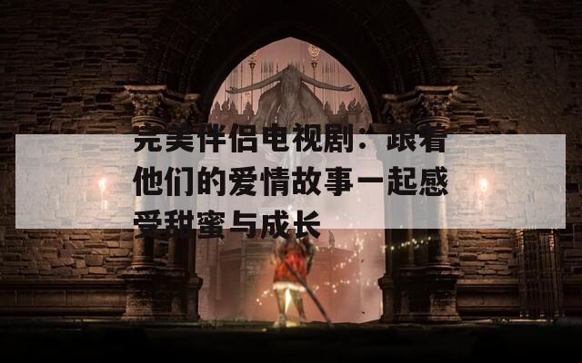 完美伴侣电视剧：跟着他们的爱情故事一起感受甜蜜与成长