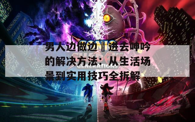 男人边做边挵进去呻吟的解决方法：从生活场景到实用技巧全拆解