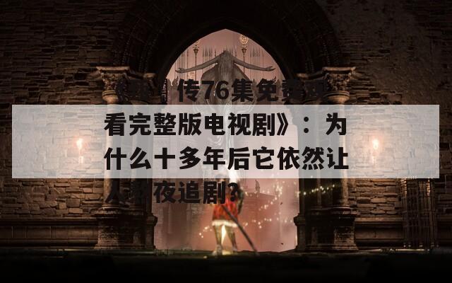 《甄嬛传76集免费观看完整版电视剧》：为什么十多年后它依然让人熬夜追剧？