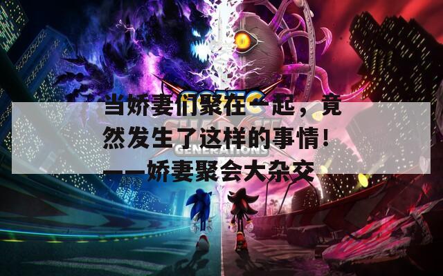 当娇妻们聚在一起，竟然发生了这样的事情！——娇妻聚会大杂交