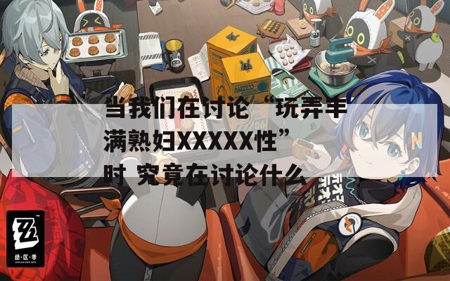 当我们在讨论“玩弄丰满熟妇XXXXX性”时 究竟在讨论什么