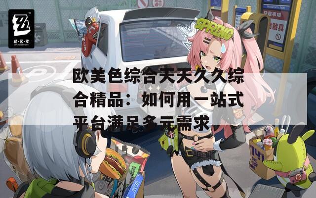 欧美色综合天天久久综合精品：如何用一站式平台满足多元需求  第1张