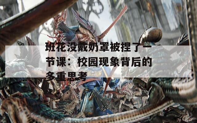 班花没戴奶罩被捏了一节课：校园现象背后的多重思考