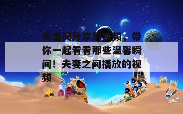 夫妻间分享的视频，带你一起看看那些温馨瞬间！夫妻之间播放的视频