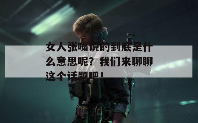 女人张嘴说的到底是什么意思呢？我们来聊聊这个话题吧！
