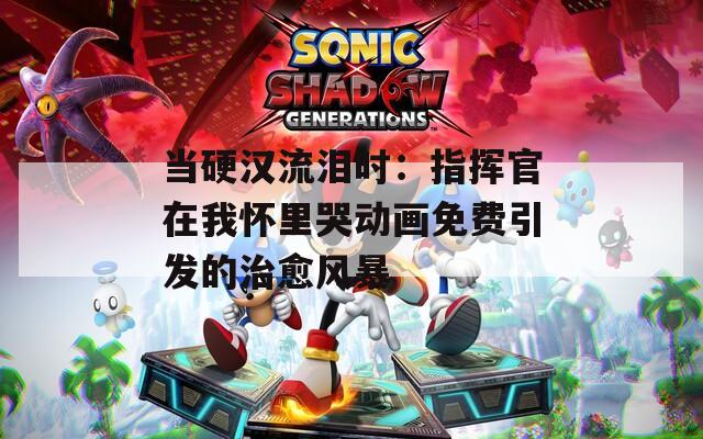 当硬汉流泪时：指挥官在我怀里哭动画免费引发的治愈风暴