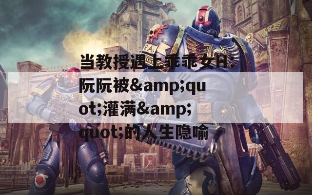 当教授遇上乖乖女H：阮阮被&amp;quot;灌满&amp;quot;的人生隐喻  第1张