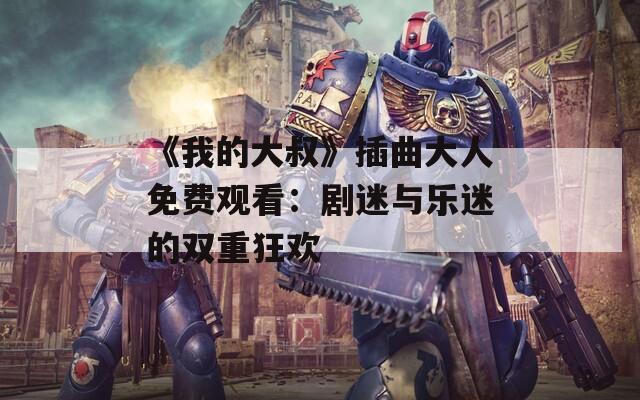 《我的大叔》插曲大人免费观看：剧迷与乐迷的双重狂欢
