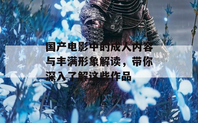 国产电影中的成人内容与丰满形象解读，带你深入了解这些作品