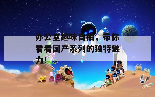 办公室趣味自拍，带你看看国产系列的独特魅力！
