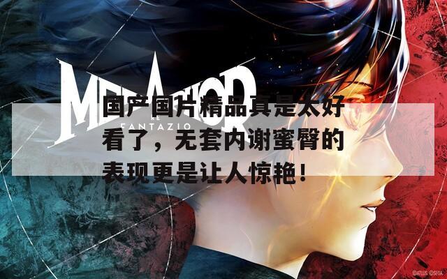 国产国片精品真是太好看了，无套内谢蜜臀的表现更是让人惊艳！