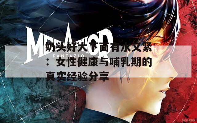 奶头好大下面有水又紧：女性健康与哺乳期的真实经验分享