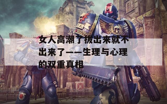 女人高潮了拔出来就不出来了——生理与心理的双重真相