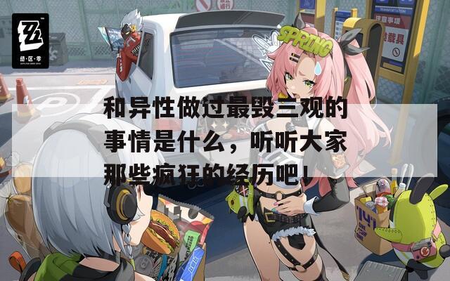 和异性做过最毁三观的事情是什么，听听大家那些疯狂的经历吧！
