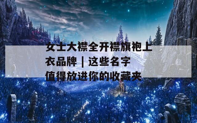 女士大襟全开襟旗袍上衣品牌 | 这些名字值得放进你的收藏夹