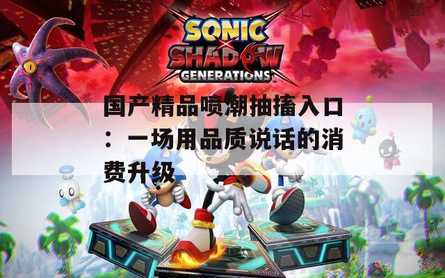 国产精品喷潮抽搐入口：一场用品质说话的消费升级  第1张