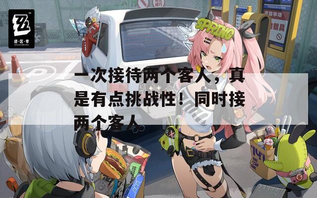 一次接待两个客人，真是有点挑战性！同时接两个客人