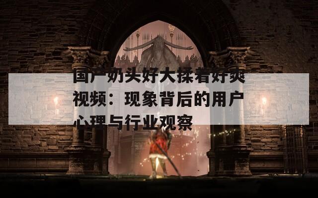 国产奶头好大揉着好爽视频：现象背后的用户心理与行业观察  第1张