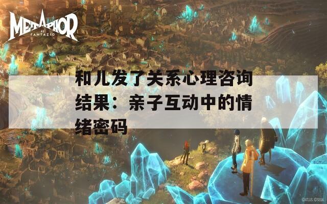 和儿发了关系心理咨询结果：亲子互动中的情绪密码