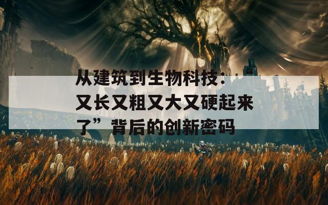 从建筑到生物科技：“又长又粗又大又硬起来了”背后的创新密码