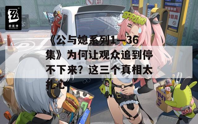 《公与媳系列1—36集》为何让观众追到停不下来？这三个真相太扎心  第1张
