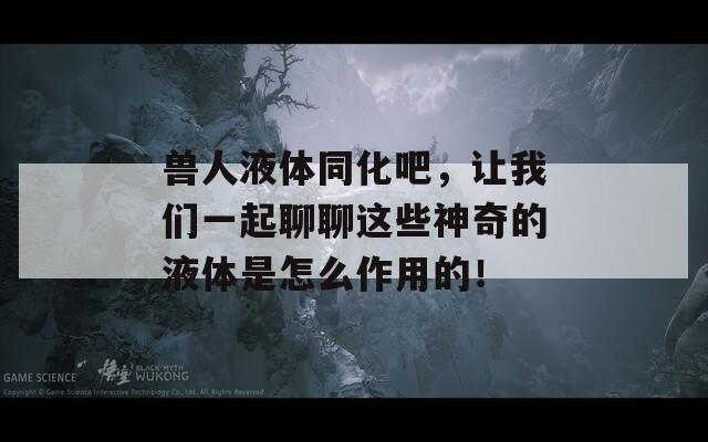 兽人液体同化吧，让我们一起聊聊这些神奇的液体是怎么作用的！