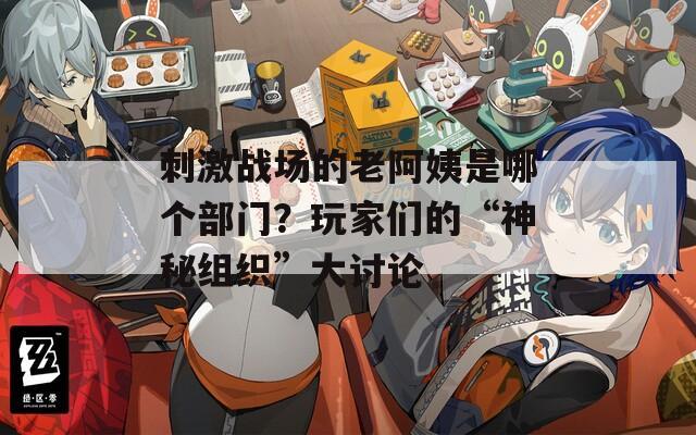 刺激战场的老阿姨是哪个部门？玩家们的“神秘组织”大讨论