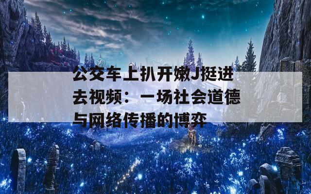 公交车上扒开嫩J挺进去视频：一场社会道德与网络传播的博弈