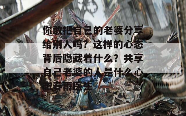 你敢把自己的老婆分享给别人吗？这样的心态背后隐藏着什么？共享自己老婆的人是什么心态春雨医生  第1张