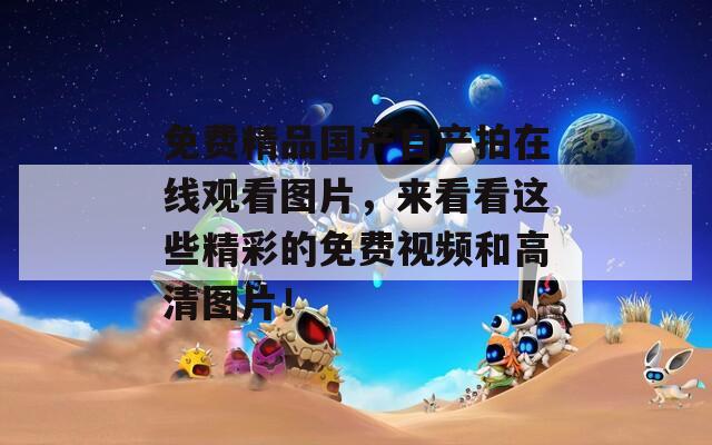 免费精品国产自产拍在线观看图片，来看看这些精彩的免费视频和高清图片！