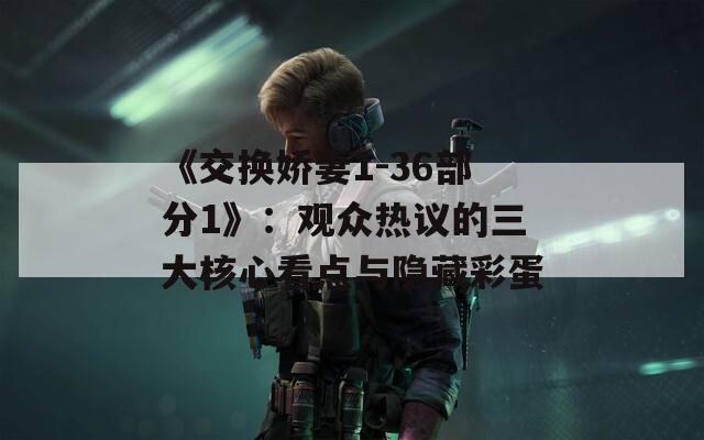 《交换娇妻1-36部分1》：观众热议的三大核心看点与隐藏彩蛋