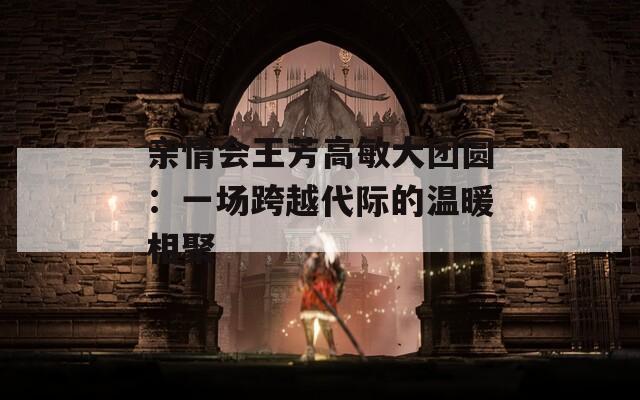 亲情会王芳高敏大团圆：一场跨越代际的温暖相聚