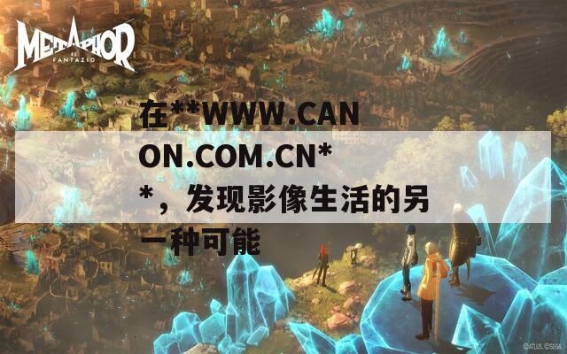 在**WWW.CANON.COM.CN**，发现影像生活的另一种可能