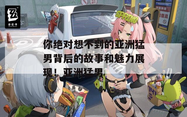 你绝对想不到的亚洲猛男背后的故事和魅力展现！亚洲猛男