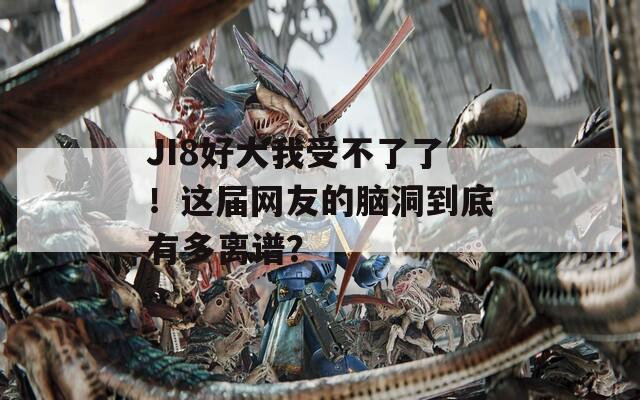 JI8好大我受不了了！这届网友的脑洞到底有多离谱？  第1张