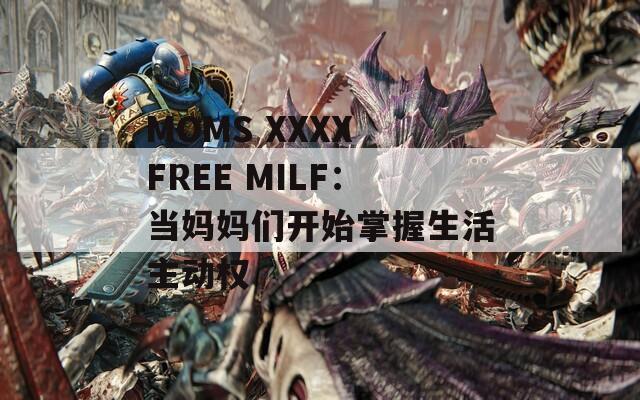 MOMS XXXX FREE MILF：当妈妈们开始掌握生活主动权
