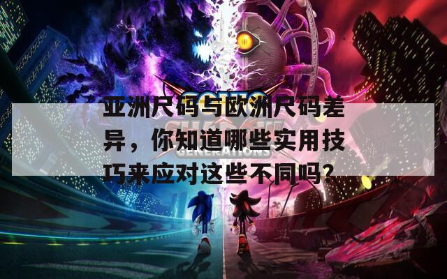亚洲尺码与欧洲尺码差异，你知道哪些实用技巧来应对这些不同吗？