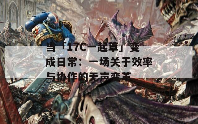 当「17C一起草」变成日常：一场关于效率与协作的无声变革