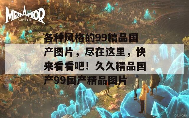 各种风格的99精品国产图片，尽在这里，快来看看吧！久久精品国产99国产精品图片