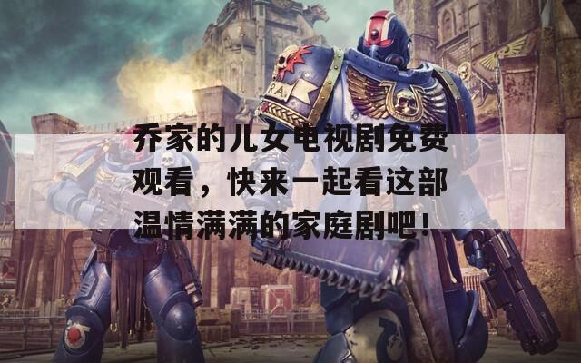 乔家的儿女电视剧免费观看，快来一起看这部温情满满的家庭剧吧！