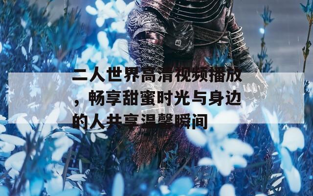 二人世界高清视频播放，畅享甜蜜时光与身边的人共享温馨瞬间