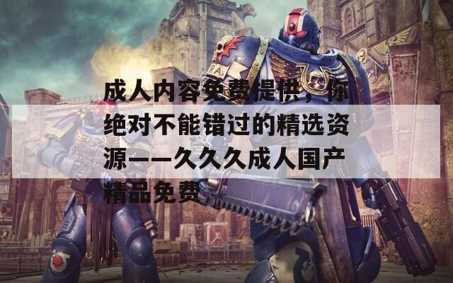 成人内容免费提供，你绝对不能错过的精选资源——久久久成人国产精品免费