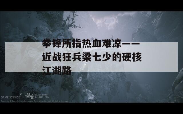拳锋所指热血难凉——近战狂兵梁七少的硬核江湖路