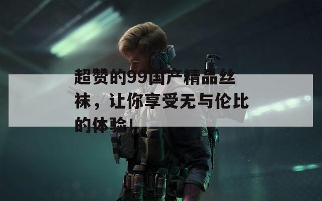 超赞的99国产精品丝袜，让你享受无与伦比的体验！