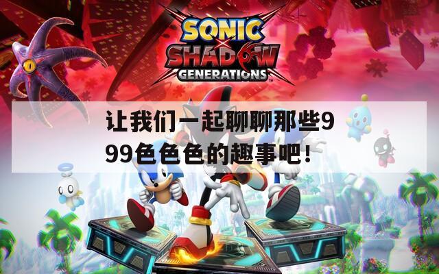 让我们一起聊聊那些999色色色的趣事吧！  第1张