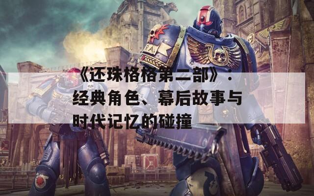 《还珠格格第二部》：经典角色、幕后故事与时代记忆的碰撞